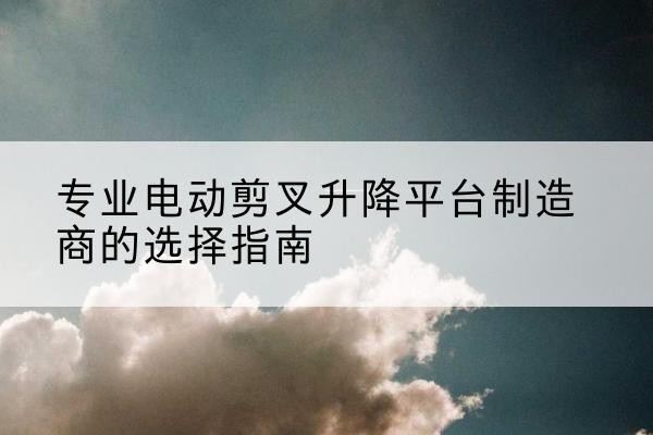 莎车电动剪叉升降平台厂家-专业电动剪叉升降平台制造商的选择指南