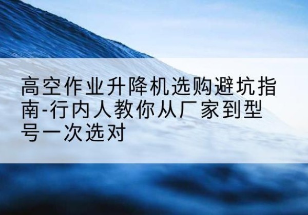 莎车升降平台厂家-高空作业升降机选购避坑指南-行内人教你从厂家到型号一次选对