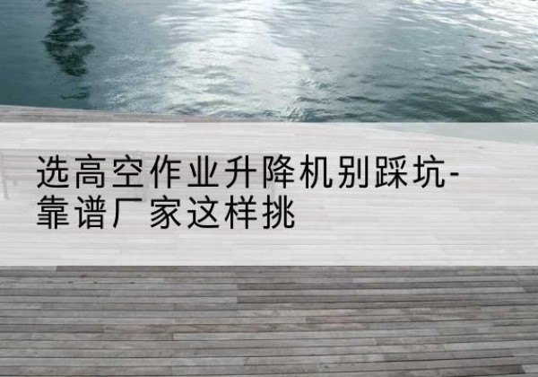 莎车剪叉式升降机厂家-选高空作业升降机别踩坑-靠谱厂家这样挑