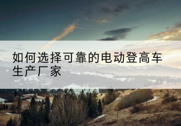 莎车电动登高车厂家-如何选择可靠的电动登高车生产厂家
