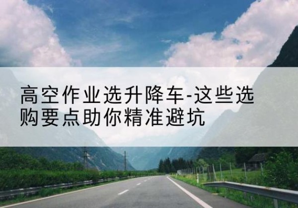 莎车升降车厂家-高空作业选升降车-这些选购要点助你*避坑