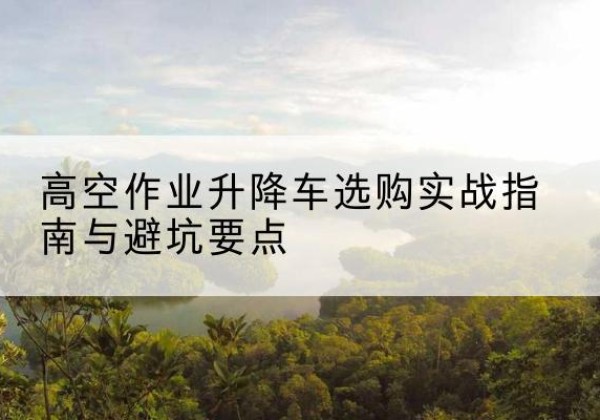 莎车升降车怎么选-高空作业升降车选购实战指南与避坑要点