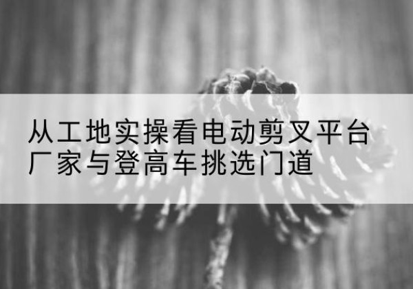 莎车电动剪叉升降平台厂家-从工地实操看电动剪叉平台厂家与登高车挑选门道