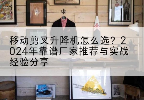 莎车升降平台厂家推荐-移动剪叉升降机怎么选？2024年靠谱厂家推荐与实战经验分享