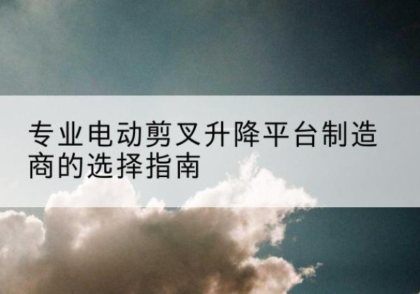 莎车电动剪叉升降平台厂家-专业电动剪叉升降平台制造商的选择指南